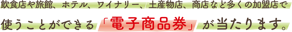 飲食店や旅館、ホテル、ワイナリー、土産物店、商店など多くの加盟店で使うことができる「電子商品券」が当たります。